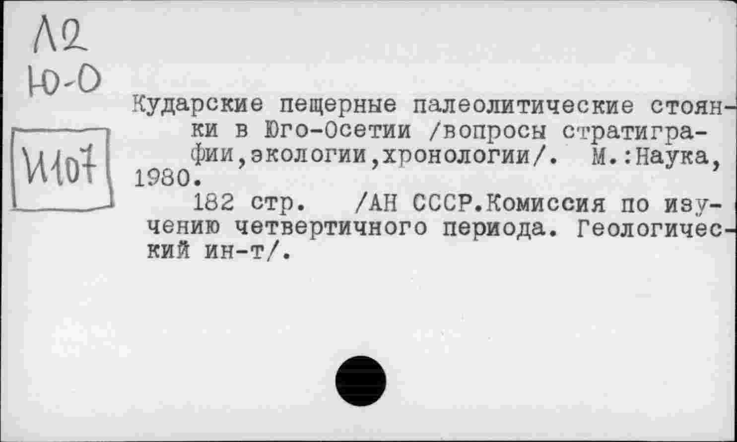 ﻿А2.

Кударские пещерные палеолитические стоян ки в Юго-Осетии /вопросы стратиграфии, экологии .хронологии/. М.: Наука, 1980.
182 стр. /АН СССР.Комиссия по изучению четвертичного периода. Геологичес кий ин-т/.